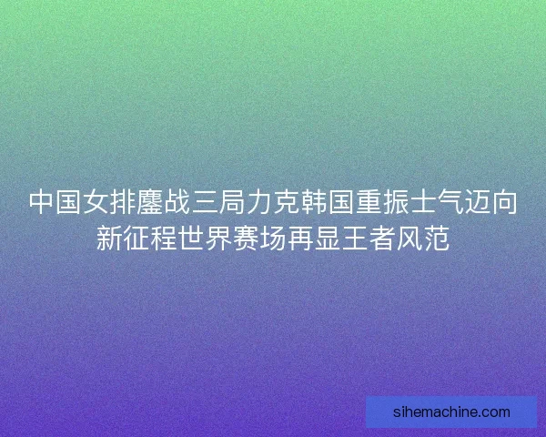 中国女排鏖战三局力克韩国重振士气迈向新征程世界赛场再显王者风范