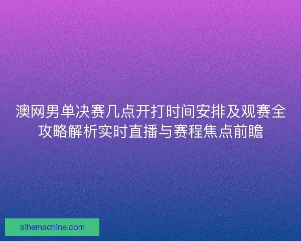 澳网男单决赛几点开打时间安排及观赛全攻略解析实时直播与赛程焦点前瞻