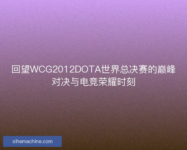 回望WCG2012DOTA世界总决赛的巅峰对决与电竞荣耀时刻