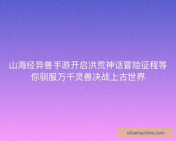 山海经异兽手游开启洪荒神话冒险征程等你驯服万千灵兽决战上古世界
