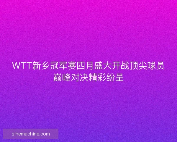 WTT新乡冠军赛四月盛大开战顶尖球员巅峰对决精彩纷呈