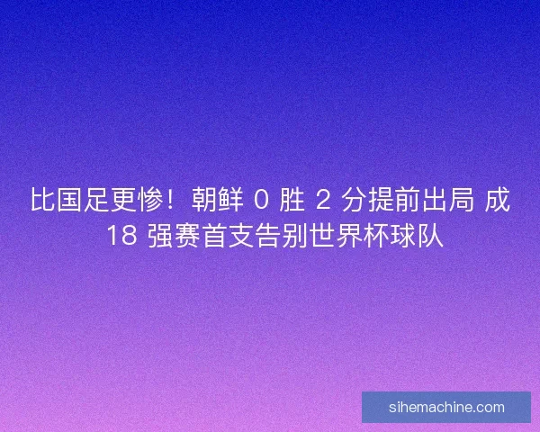 比国足更惨！朝鲜 0 胜 2 分提前出局 成 18 强赛首支告别世界杯球队