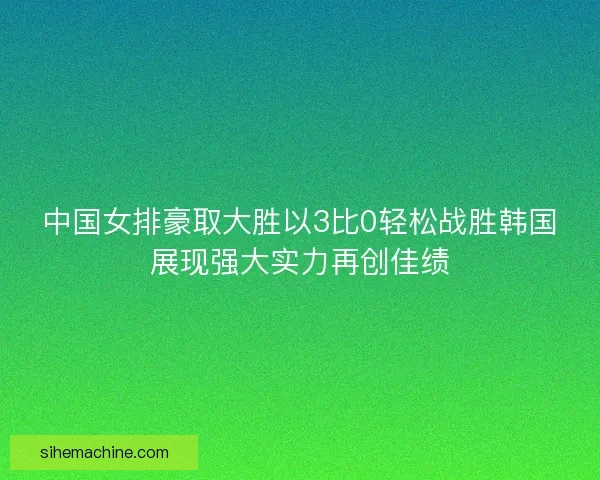 中国女排豪取大胜以3比0轻松战胜韩国展现强大实力再创佳绩