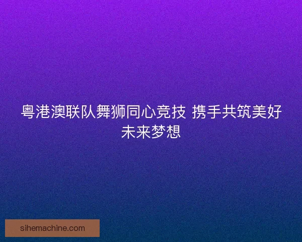粤港澳联队舞狮同心竞技 携手共筑美好未来梦想