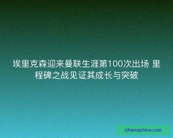 埃里克森迎来曼联生涯第100次出场 里程碑之战见证其成长与突破