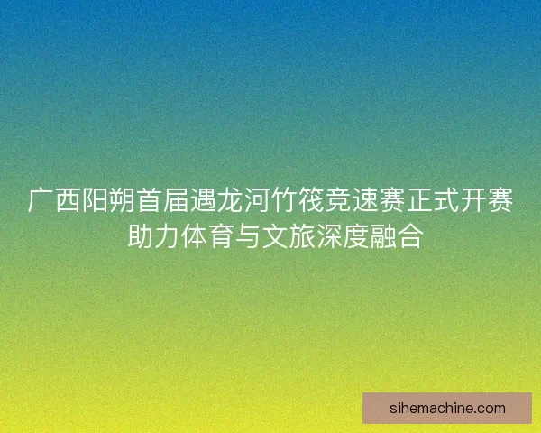 广西阳朔首届遇龙河竹筏竞速赛正式开赛 助力体育与文旅深度融合