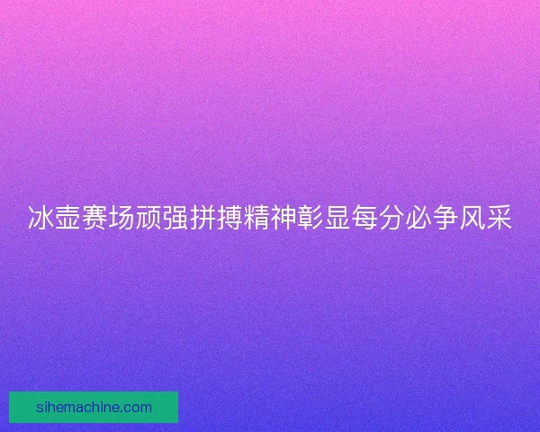 冰壶赛场顽强拼搏精神彰显每分必争风采