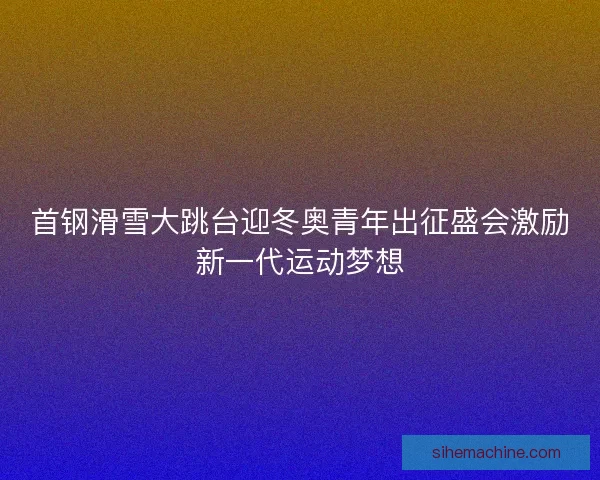 首钢滑雪大跳台迎冬奥青年出征盛会激励新一代运动梦想