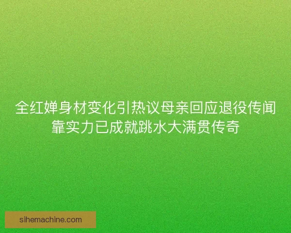 全红婵身材变化引热议母亲回应退役传闻靠实力已成就跳水大满贯传奇