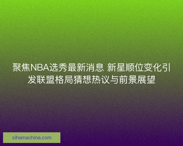 聚焦NBA选秀最新消息 新星顺位变化引发联盟格局猜想热议与前景展望