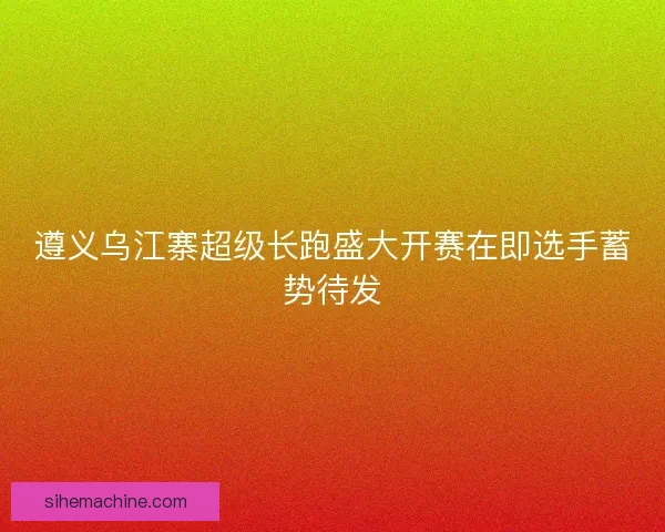 遵义乌江寨超级长跑盛大开赛在即选手蓄势待发