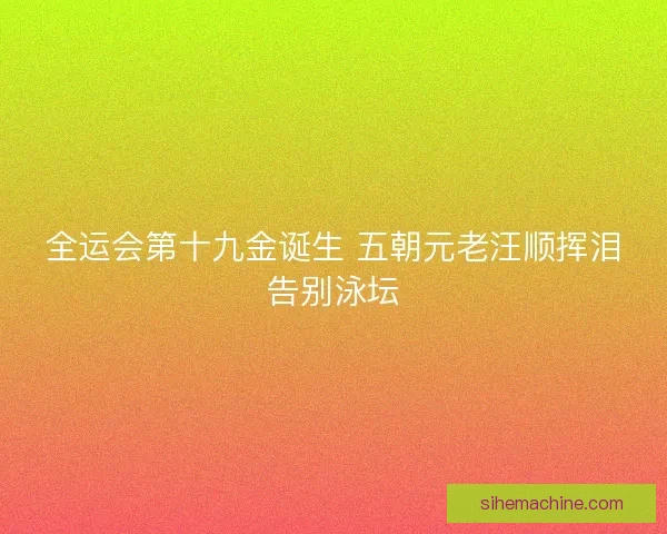 全运会第十九金诞生 五朝元老汪顺挥泪告别泳坛