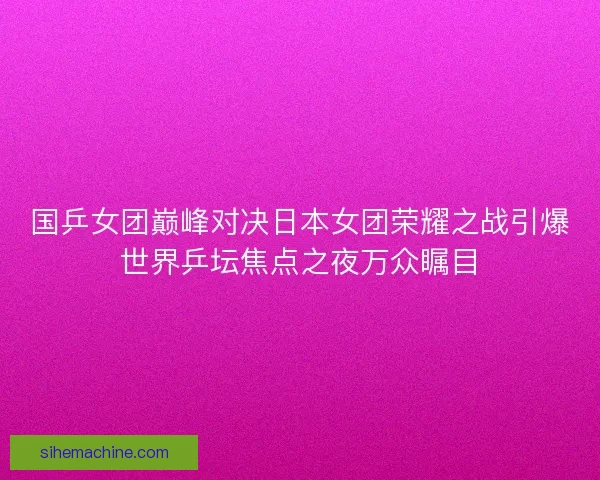 国乒女团巅峰对决日本女团荣耀之战引爆世界乒坛焦点之夜万众瞩目