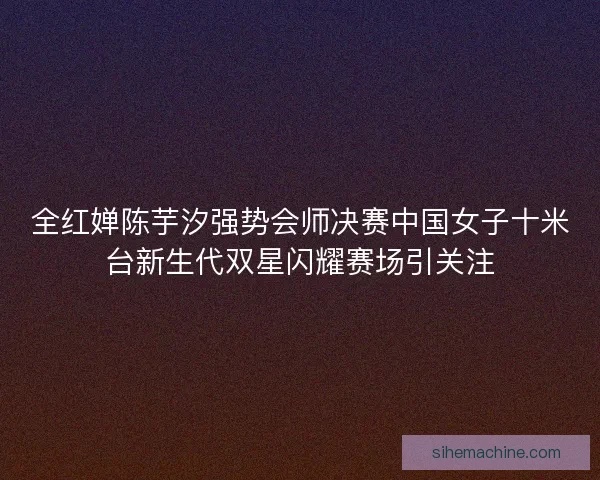 全红婵陈芋汐强势会师决赛中国女子十米台新生代双星闪耀赛场引关注