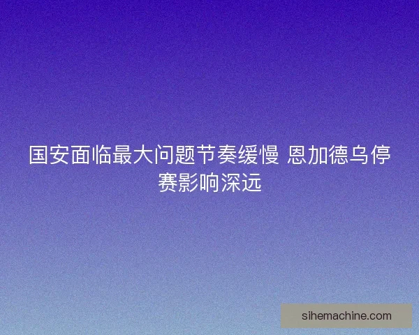 国安面临最大问题节奏缓慢 恩加德乌停赛影响深远 国安面临最大问题节奏缓慢 恩加德乌停赛影响深远