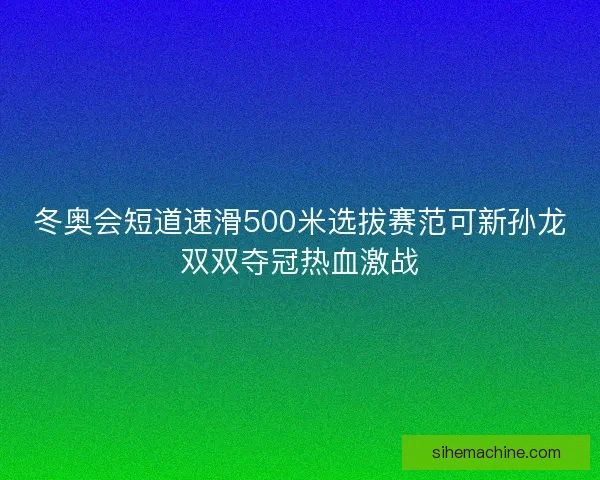 冬奥会短道速滑500米选拔赛范可新孙龙双双夺冠热血激战