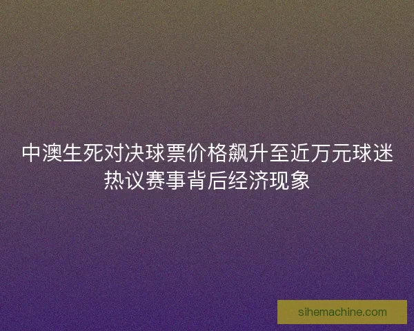 中澳生死对决球票价格飙升至近万元球迷热议赛事背后经济现象